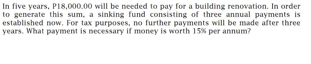 In five years, P18,000.00 will be needed to pay for a building renovation. In order
to generate this sum, a sinking fund consisting of three annual payments is
established now. For tax purposes, no further payments will be made after three
years. What payment is necessary if money is worth 15% per annum?