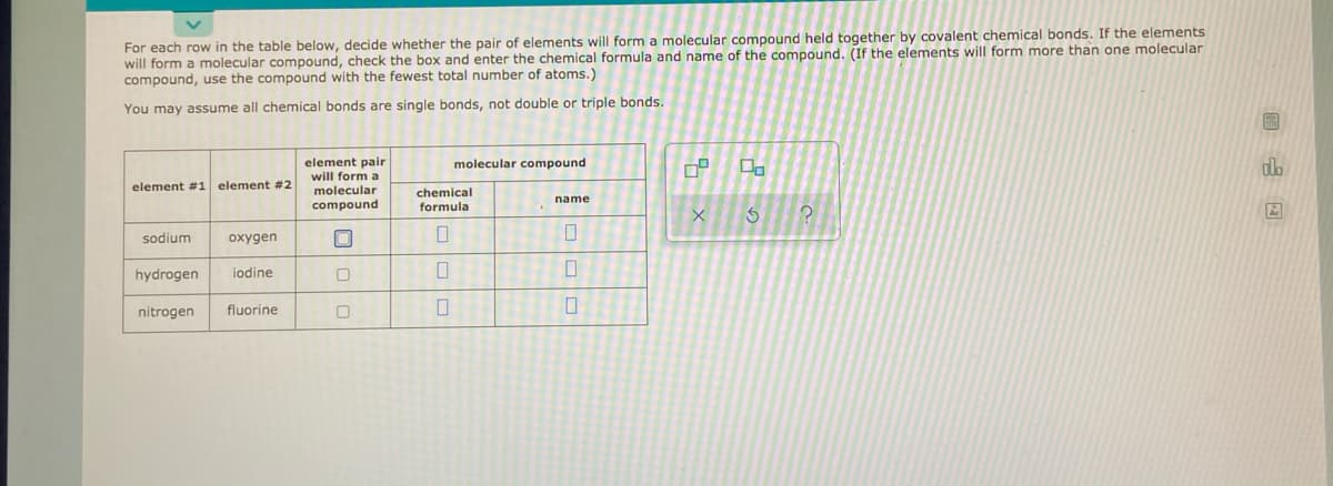 For each row in the table below, decide whether the pair of elements will form a molecular compound held together by covalent chemical bonds. If the elements
will form a molecular compound, check the box and enter the chemical formula and name of the compound. (If the elements will form more than one molecular
compound, use the compound with the fewest total number of atoms.)
You may assume all chemical bonds are single bonds, not double or triple bonds.
element pair
will form a
molecular compound
dlb
element #1 element ##2
molecular
chemical
name
compound
formula
sodium
oxygen
hydrogen
iodine
nitrogen
fluorine
