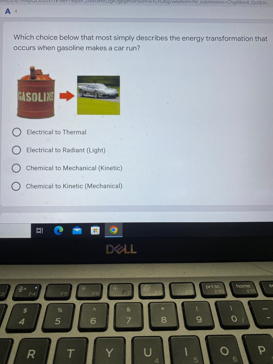 3
JgpgenAf561PFw1CPObg/viewform?hr_submission=Chg106m4_QoSEA..
A 4
Which choice below that most simply describes the energy transformation that
occurs when gasoline makes a car run?
GASOLINE
home
er
داری
Electrical to Thermal
Electrical to Radiant (Light)
Chemical to Mechanical (Kinetic)
Chemical to Kinetic (Mechanical)
$
4
F4
11
R
F5
%
5
T
F6
A
6
DELL
F7
Y
&
7
DL
U
8
00
9
prt sc
F10
O
)
F11
I
P
