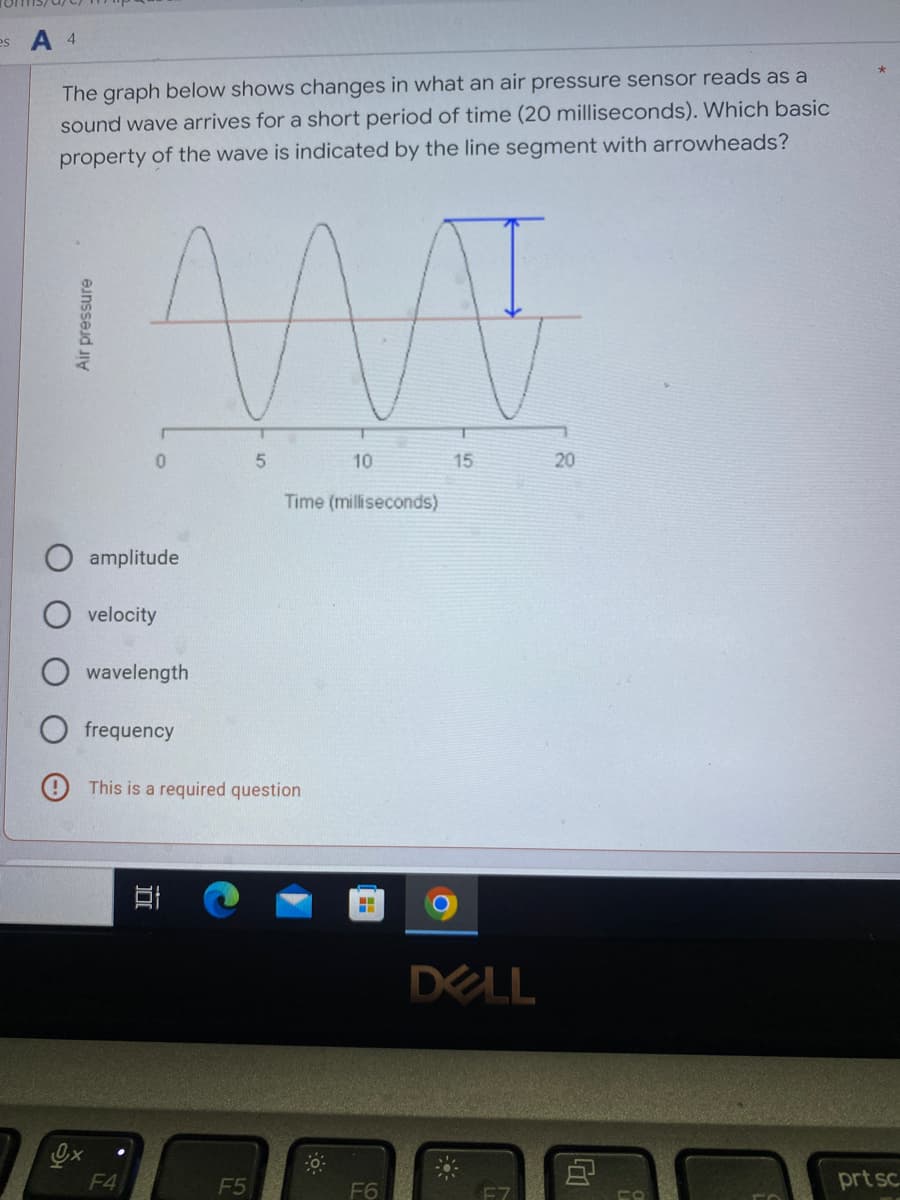 es A 4
The graph below shows changes in what an air pressure sensor reads as a
sound wave arrives for a short period of time (20 milliseconds). Which basic
property of the wave is indicated by the line segment with arrowheads?
AAAT
0
5
10
15
20
Time (milliseconds)
amplitude
velocity
wavelength
frequency
This is a required question
Air pressure
F4
100
F5
0
=
F6
DELL
CO
prt sc