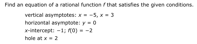 Find an equation of a rational function f that satisfies the given conditions.
vertical asymptotes: x =
-5, x = 3
horizontal asymptote: y = 0
x-intercept: -1; f(0) = -2
hole at x = 2
