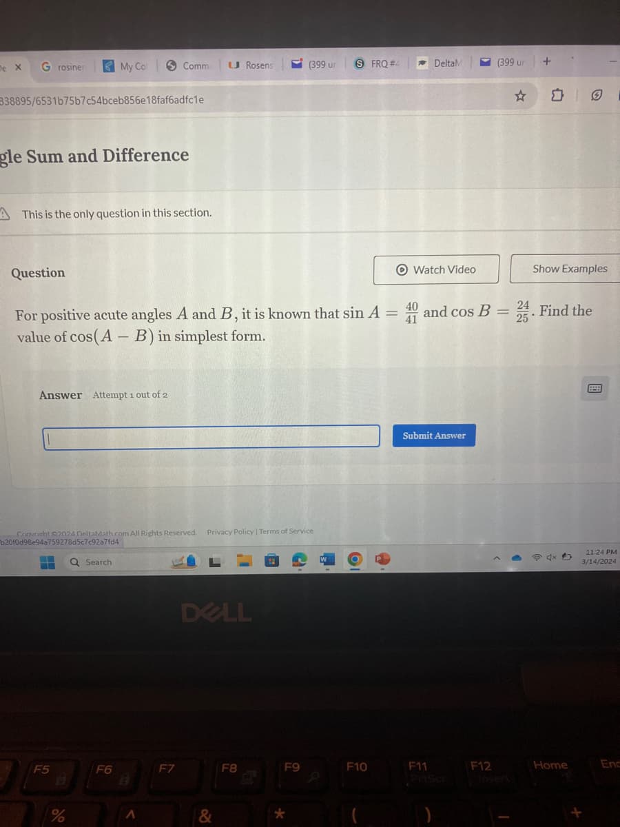 De X
G rosiner
My Col
Comme
U Rosens
(399 ur
SFRQ #4
DeltaM
(399 un
+
B38895/6531b75b7c54bceb856e18faf6adfc1e
gle Sum and Difference
This is the only question in this section.
Question
Watch Video
Show Examples
For positive acute angles A and B, it is known that sin A = and cos B. Find the
value of cos(AB) in simplest form.
40
24
41
25
Answer Attempt 1 out of 2
Convright 2024 DeltaMath.com All Rights Reserved. Privacy Policy | Terms of Service
b20f0d98e94a759278d5c7c92a7fd4
Search
DELL
W
Submit Answer
11:24 PM
3/14/2024
F5
F6
F7
F8
F9
F10
B
F11
PriScr
F12
Insert
Home
End
%
Λ
&