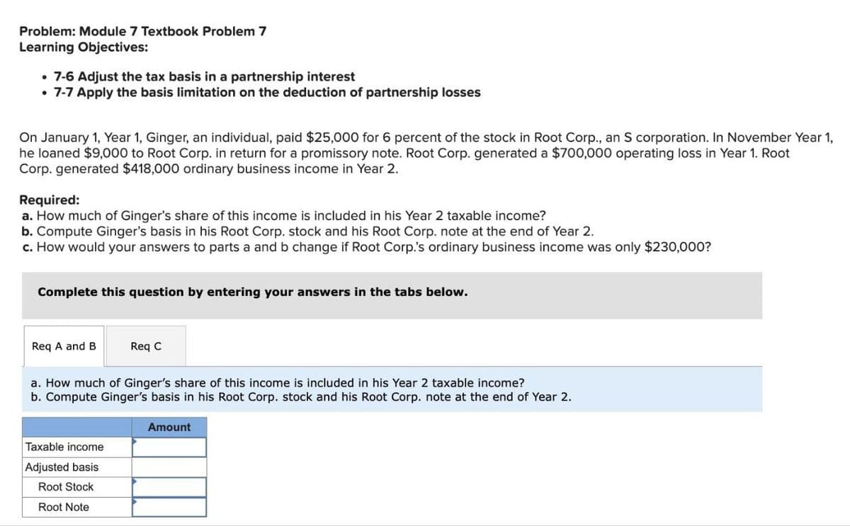 Problem: Module 7 Textbook Problem 7
Learning Objectives:
⚫ 7-6 Adjust the tax basis in a partnership interest
• 7-7 Apply the basis limitation on the deduction of partnership losses
On January 1, Year 1, Ginger, an individual, paid $25,000 for 6 percent of the stock in Root Corp., an S corporation. In November Year 1,
he loaned $9,000 to Root Corp. in return for a promissory note. Root Corp. generated a $700,000 operating loss in Year 1. Root
Corp. generated $418,000 ordinary business income in Year 2.
Required:
a. How much of Ginger's share of this income is included in his Year 2 taxable income?
b. Compute Ginger's basis in his Root Corp. stock and his Root Corp. note at the end of Year 2.
c. How would your answers to parts a and b change if Root Corp.'s ordinary business income was only $230,000?
Complete this question by entering your answers in the tabs below.
Req A and B
Req C
a. How much of Ginger's share of this income is included in his Year 2 taxable income?
b. Compute Ginger's basis in his Root Corp. stock and his Root Corp. note at the end of Year 2.
Taxable income
Adjusted basis
Root Stock
Root Note
Amount