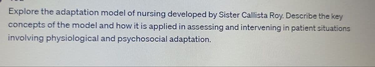 Explore the adaptation model of nursing developed by Sister Callista Roy. Describe the key
concepts of the model and how it is applied in assessing and intervening in patient situations
involving physiological and psychosocial adaptation.