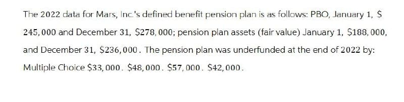 The 2022 data for Mars, Inc.'s defined benefit pension plan is as follows: PBO, January 1, $
245,000 and December 31, $278, 000; pension plan assets (fair value) January 1, $188,000,
and December 31, $236,000. The pension plan was underfunded at the end of 2022 by:
Multiple Choice $33,000. $48,000. $57,000. $42,000.