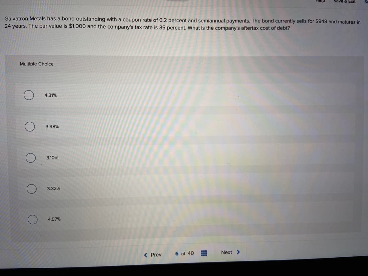 Save & Exit
Galvatron Metals has a bond outstanding with a coupon rate of 6.2 percent and semiannual payments. The bond currently sells for $948 and matures in
24 years. The par value is $1,000 and the company's tax rate is 35 percent. What is the company's aftertax cost of debt?
Multiple Choice
4.31%
3.98%
3.10%
3.32%
4.57%
< Prev
6 of 40
Next >
