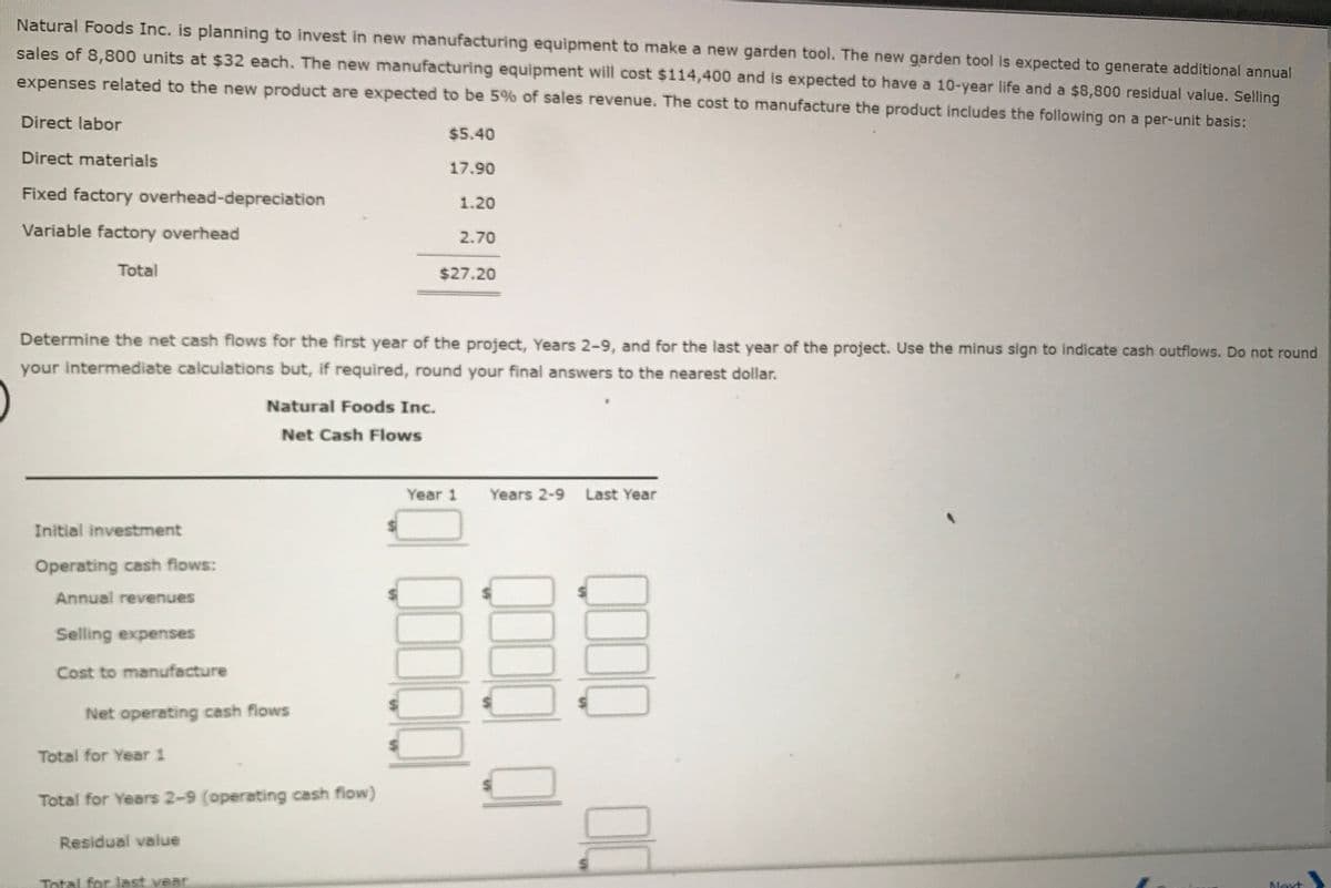 Natural Foods Inc. is planning to invest in new manufacturing equipment to make a new garden tool. The new garden tool is expected to generate additional annual
sales of 8,800 units at $32 each. The new manufacturing equipment will cost $114,400 and is expected to have a 10-year life and a $8,800 residual value. Selling
expenses related to the new product are expected to be 5% of sales revenue. The cost to manufacture the product includes the following on a per-unit basis:
Direct labor
$5.40
Direct materials
17.90
Fixed factory overhead-depreciation
1.20
Variable factory overhead
2.70
Total
$27.20
Determine the net cash flows for the first year of the project, Years 2-9, and for the last year of the project. Use the minus sign to indicate cash outflows. Do not round
your intermediate calculations but, if required, round your final answers to the nearest dollar.
Natural Foods Inc.
Net Cash Flows
Year 1 Years 2-9 Last Year
Initial investment
Operating cash flows:
Annual revenues
Selling expenses
Cost to manufacture
Net operating cash fiows
Total for Year 1
Total for Years 2-9 (operating cash flow)
Residual vaiue
Total for last vear
