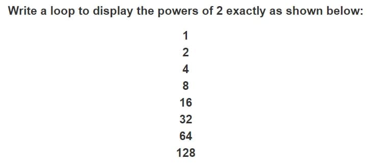 Write a loop to display the powers of 2 exactly as shown below:
1
2
4
16
32
64
128
