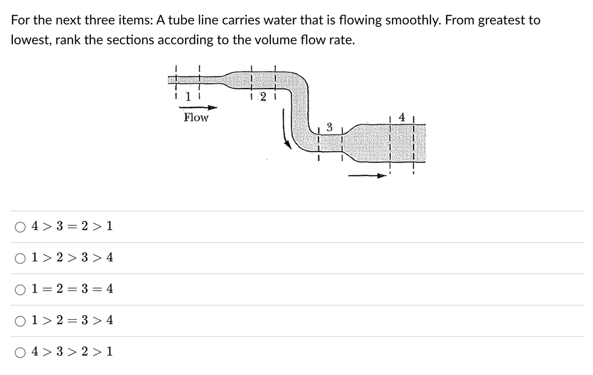 For the next three items: A tube line carries water that is flowing smoothly. From greatest to
lowest, rank the sections according to the volume flow rate.
1
I
1 1 1
4>3=2> 1
1>2>3> 4
2=3=4
0 1 2 3 > 4
4>3>2 > 1
O
O
O
||
O
Flow