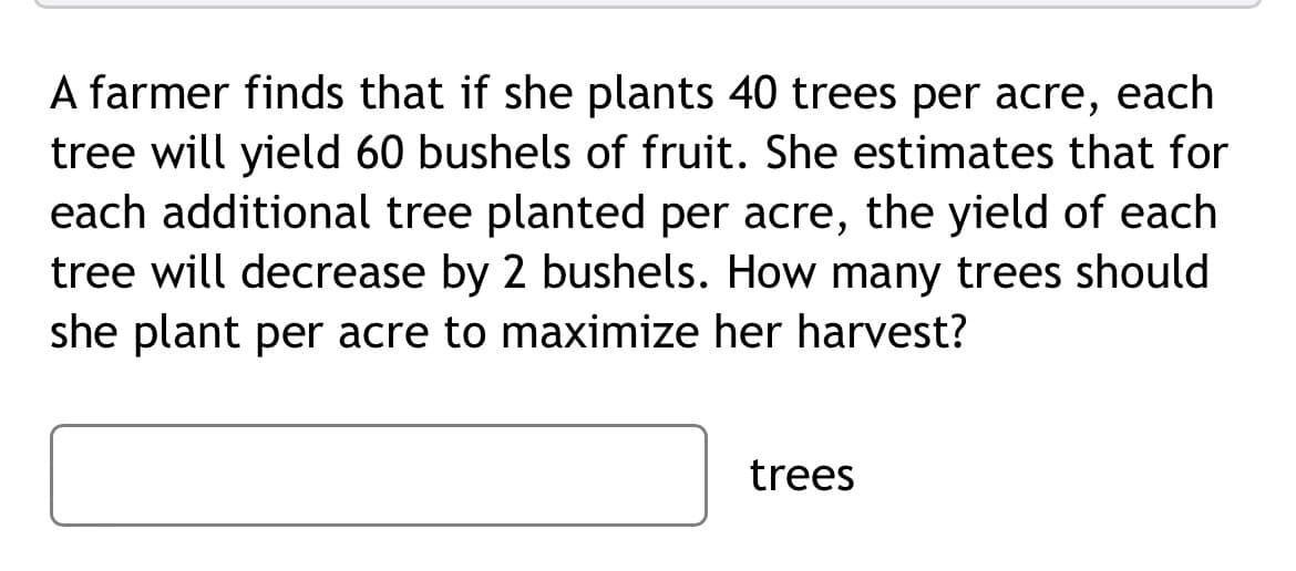 A farmer finds that if she plants 40 trees per acre, each
tree will yield 60 bushels of fruit. She estimates that for
each additional tree planted per acre, the yield of each
tree will decrease by 2 bushels. How many trees should
she plant per acre to maximize her harvest?
trees
