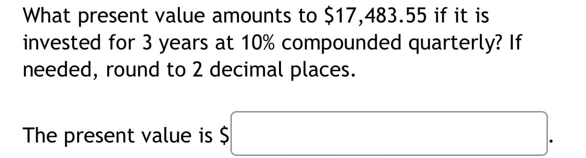 What present value amounts to $17,483.55 if it is
invested for 3 years at 10% compounded quarterly? If
needed, round to 2 decimal places.
The present value is $