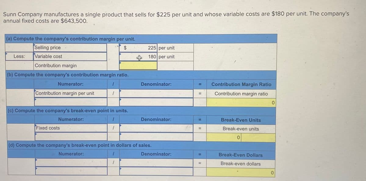 Sunn Company manufactures a single product that sells for $225 per unit and whose variable costs are $180 per unit. The company's
annual fixed costs are $643,500.
(a) Compute the company's contribution margin per unit.
Selling price
Less:
Variable cost
$
225 per unit
+180 per unit
Contribution margin
(b) Compute the company's contribution margin ratio.
Numerator:
1
Contribution margin per unit
(c) Compute the company's break-even point in units.
Numerator:
Fixed costs
Denominator:
=
Contribution Margin Ratio
=
Contribution margin ratio
0
Denominator:
=
=
Break-Even Units
Break-even units
0
(d) Compute the company's break-even point in dollars of sales.
Numerator:
Denominator:
=
Break-Even Dollars
=
Break-even dollars
0