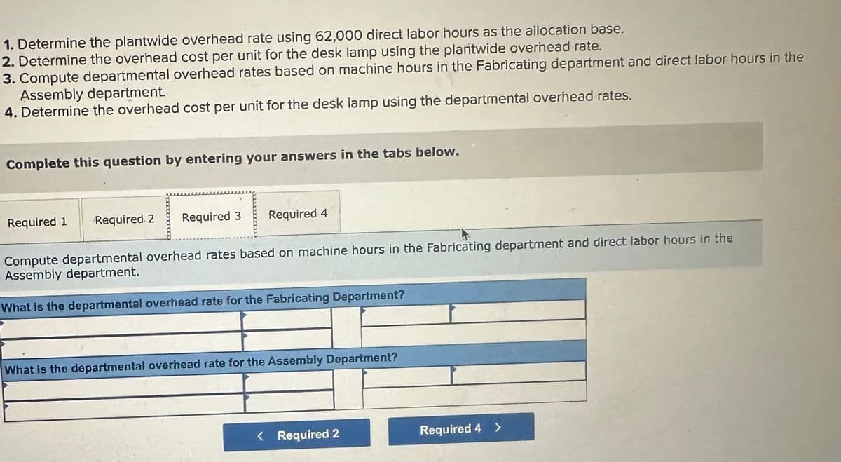 1. Determine the plantwide overhead rate using 62,000 direct labor hours as the allocation base.
2. Determine the overhead cost per unit for the desk lamp using the plantwide overhead rate.
3. Compute departmental overhead rates based on machine hours in the Fabricating department and direct labor hours in the
Assembly department.
4. Determine the overhead cost per unit for the desk lamp using the departmental overhead rates.
Complete this question by entering your answers in the tabs below.
Required 1
Required 2
Required 3
Required 4
Compute departmental overhead rates based on machine hours in the Fabricating department and direct labor hours in the
Assembly department.
What is the departmental overhead rate for the Fabricating Department?
What is the departmental overhead rate for the Assembly Department?
< Required 2
Required 4 >