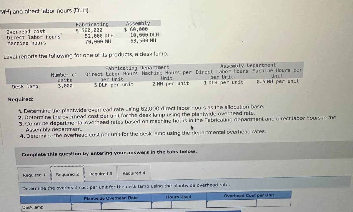 MH) and direct labor hours (DLH).
Overhead cost
Direct labor hours
Machine hours
Fabricating
$ 560,000
52,000 DLH
70,000 MH
Assembly
$ 60,000
10,000 DLH
63,500 MH
Laval reports the following for one of its products, a desk lamp.
Desk lamp
Number of
Units
3,000
Required:
Fabricating Department
Assembly Department
Direct Labor Hours Machine Hours per Direct Labor Hours Machine Hours per
Unit
Unit
per Unit.
per Unit
1 DLH per unit 0.5 MH per unit
5 DLH per unit
2 MH per unit
1. Determine the plantwide overhead rate using 62,000 direct labor hours as the allocation base.
2. Determine the overhead cost per unit for the desk lamp using the plantwide overhead rate.
3. Compute departmental overhead rates based on machine hours in the Fabricating department and direct labor hours in the
Assembly department.
4. Determine the overhead cost per unit for the desk lamp using the departmental overhead rates.
Complete this question by entering your answers in the tabs below.
Required 1
Required 2
Required 3
Required 4
Determine the overhead cost per unit for the desk lamp using the plantwide overhead rate.
Desk lamp
Plantwide Overhead Rate
Hours Used
Overhead Cost per Unit