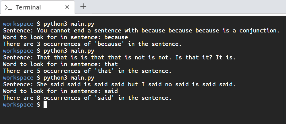 > Terminal
X +
workspace $ python3 main.py
Sentence: You cannot end a sentence with because because because is a conjunction.
Word to look for in sentence: because
There are 3 occurrences of 'because' in the sentence.
workspace $ python3 main.py
Sentence: That that is is that that is not is not. Is that it? It is.
Word to look for in sentence: that
There are 5 occurrences of 'that' in the sentence.
workspace $ python3 main.py
Sentence: She said said is said said but I said no said is said said.
Word to look for in sentence: said
There are 8 occurrences of 'said' in the sentence.
workspace $||