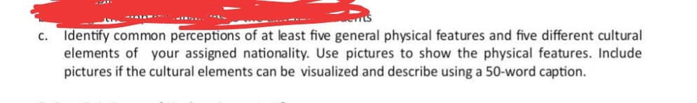 c. Identify common perceptions of at least five general physical features and five different cultural
elements of your assigned nationality. Use pictures to show the physical features. Indude
pictures if the cultural elements can be visualized and describe using a 50-word caption.
