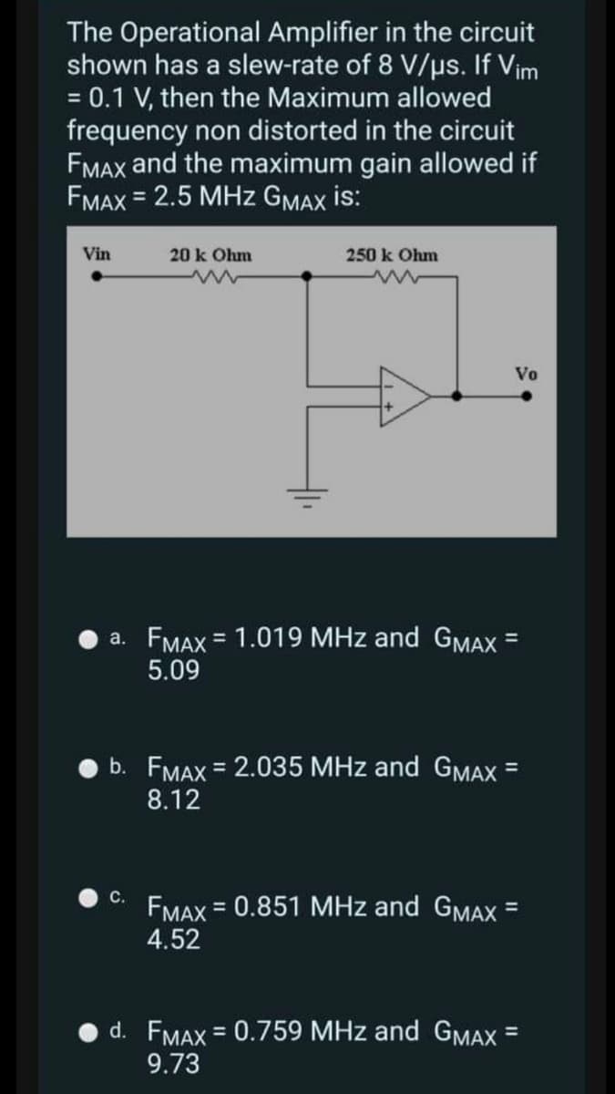 The Operational Amplifier in the circuit
shown has a slew-rate of 8 V/us. If Vim
= 0.1 V, then the Maximum allowed
frequency non distorted in the circuit
FMAX and the maximum gain allowed if
FMAX = 2.5 MHz GMAX İs:
Vin
20 k Ohm
250 k Ohm
Vo
a. FMAX = 1.019 MHz and GMAX =
5.09
%3D
b. FMAX = 2.035 MHz and GMAX =
8.12
%3D
C.
FMAX = 0.851 MHz and GMAX =
%3D
4.52
d. FMAX = 0.759 MHz and GMAX =
9.73
