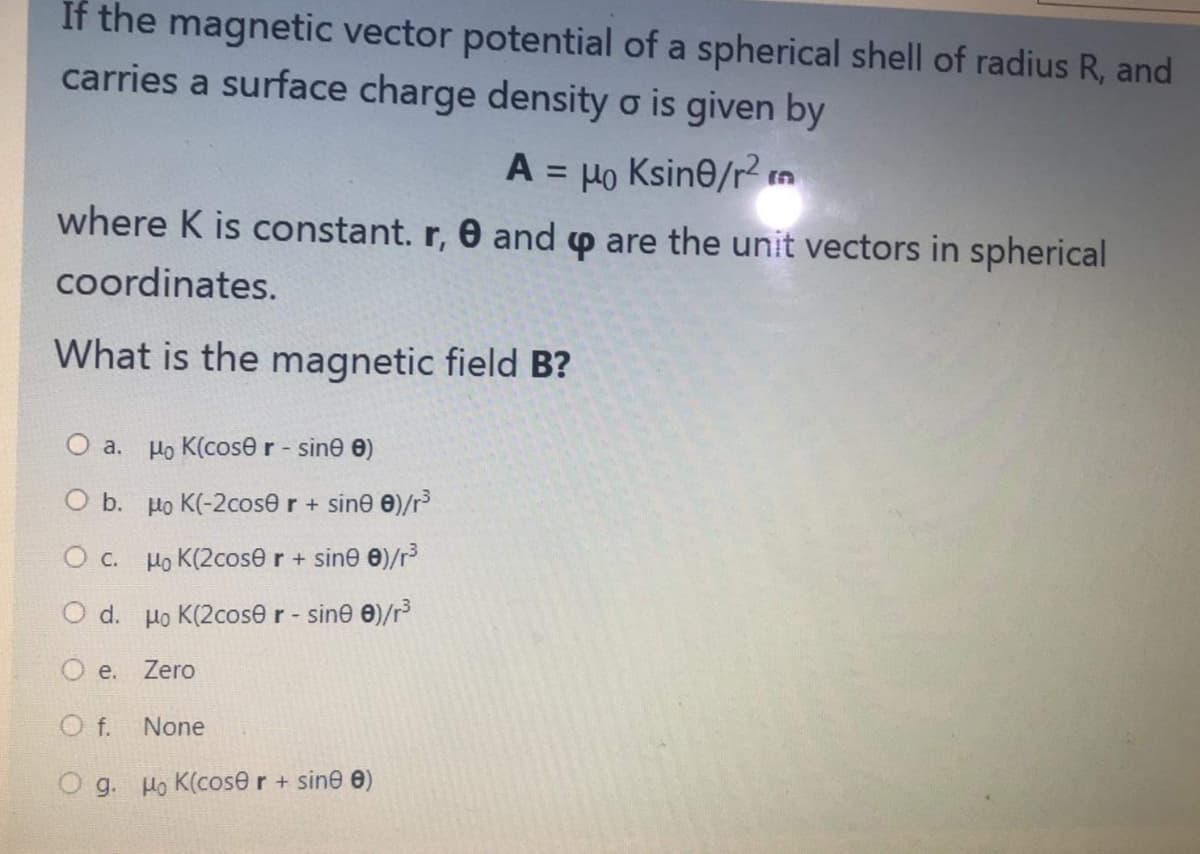 If the magnetic vector potential of a spherical shell of radius R, and
carries a surface charge density o is given by
A = Ho Ksine/r2 n
where K is constant. r, 0 and p are the unit vectors in spherical
coordinates.
What is the magnetic field B?
O a.
Ho K(cose r - sine e)
O b. Ho K(-2cose r + sine 0)/r³
O c. Ho K(2cose r + sine 0)/r
O d. Ho K(2cose r - sine 0)/r
O e.
Zero
f.
None
O g. Ho K(cose r+ sine e)
