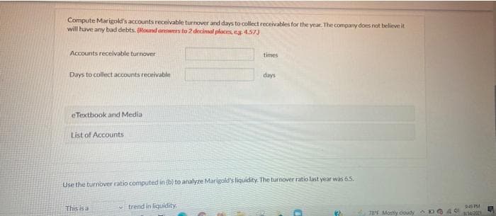 Compute Marigold's accounts receivable turnover and days to collect receivables for the year. The company does not believe it
will have any bad debts. (Round orwers to 2 decimal places, e 4.57)
Accounts receivable turnover
times
Days to collect accounts receivable
days
eTextbook and Media
List of Accounts
Use the turnover ratio computed in (b) to analyze Marigold's liquidity. The turnover ratio last year was 65.
This is a
trend in liquidity,
7E Mostly doudy
