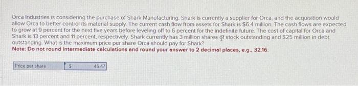 Orca Industries is considering the purchase of Shark Manufacturing. Shark is currently a supplier for Orca, and the acquisition would
allow Orca to better control its material supply. The current cash flow from assets for Shark is $6.4 million. The cash flows are expected
to grow at 9 percent for the next five years before leveling off to 6 percent for the indefinite future. The cost of capital for Orca and
Shark is 13 percent and 11 percent, respectively. Shark currently has 3 million shares of stock outstanding and $25 million in debt
outstanding. What is the maximum price per share Orca should pay for Shark?
Note: Do not round intermediate calculations and round your answer to 2 decimal places, e.g., 32.16,
Price per share
$
45 47