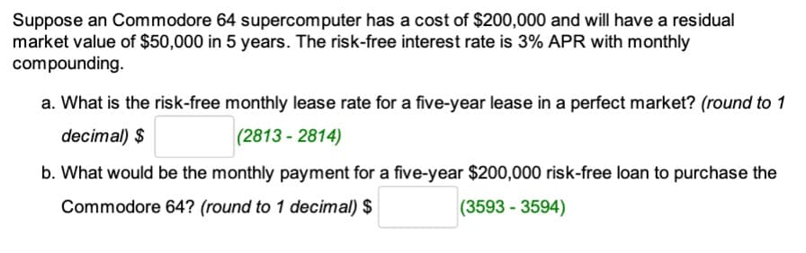 Suppose an Commodore 64 supercomputer has a cost of $200,000 and will have a residual
market value of $50,000 in 5 years. The risk-free interest rate is 3% APR with monthly
compounding.
a. What is the risk-free monthly lease rate for a five-year lease in a perfect market? (round to 1
decimal) $
(2813-2814)
b. What would be the monthly payment for a five-year $200,000 risk-free loan to purchase the
Commodore 64? (round to 1 decimal) $
(3593-3594)