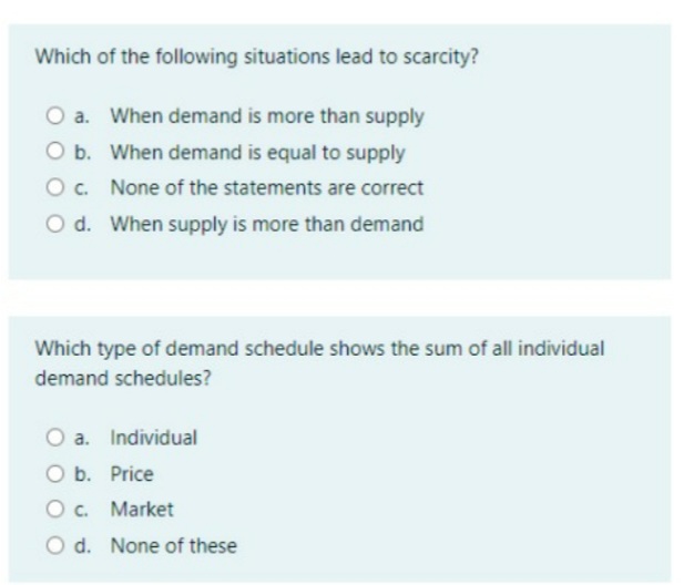 Which of the following situations lead to scarcity?
a. When demand is more than supply
O b. When demand is equal to supply
Oc. None of the statements are correct
O d. When supply is more than demand
Which type of demand schedule shows the sum of all individual
demand schedules?
O a. Individual
O b. Price
O c. Market
d. None of these
