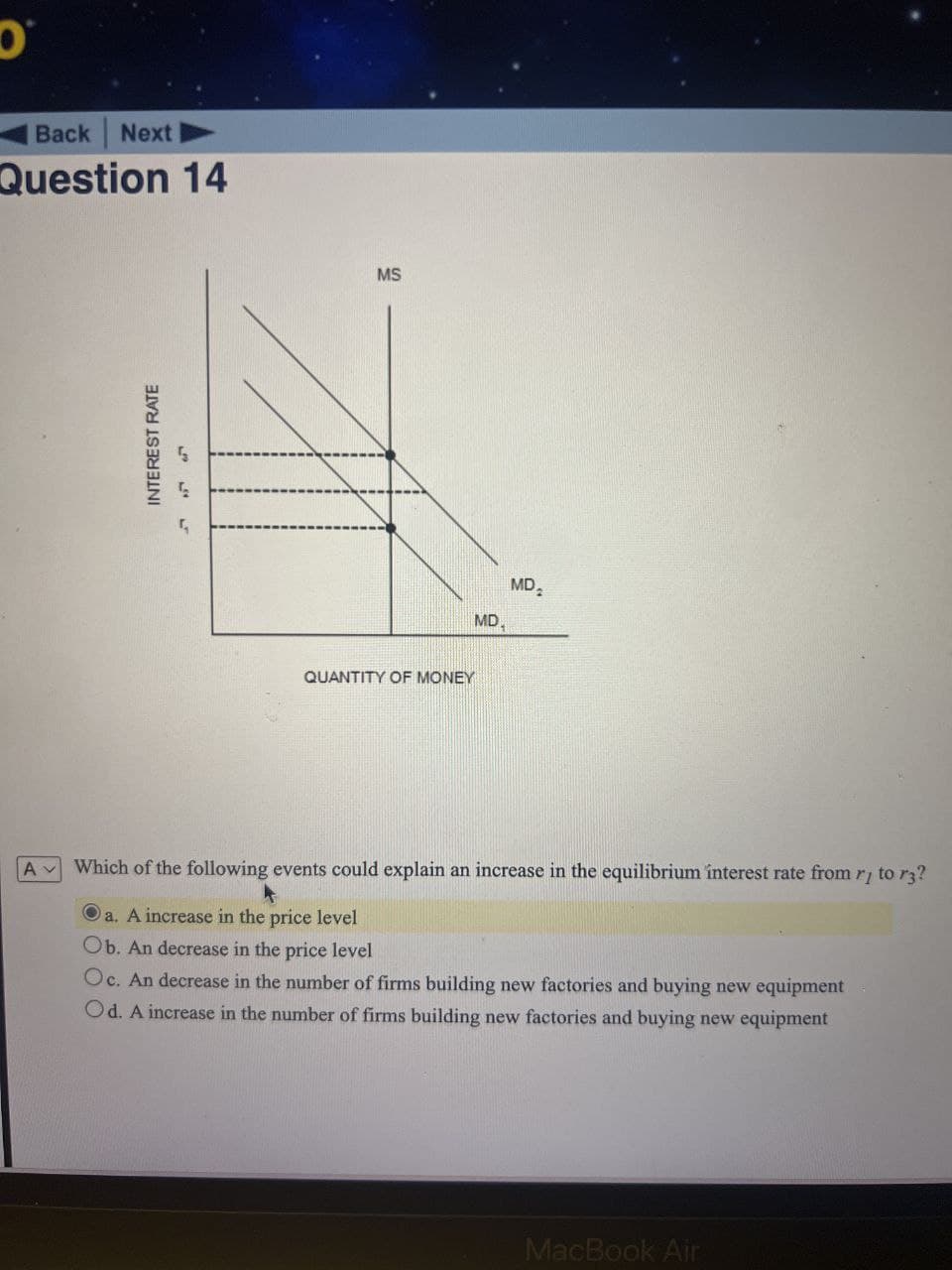 Back Next
Question 14
INTEREST RATE
555
MS
QUANTITY OF MONEY
MD
2
MD
A Which of the following events could explain an increase in the equilibrium interest rate from rj to r3?
O
a. A increase in the price level
Ob. An decrease in the price level
Oc. An decrease in the number of firms building new factories and buying new equipment
Od. A increase in the number of firms building new factories and buying new equipment
MacBook Air