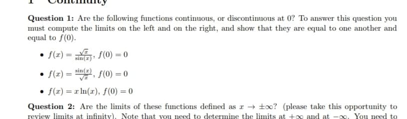 Question 1: Are the following functions continuous, or discontinuous at 0? To answer this question you
must compute the limits on the left and on the right, and show that they are equal to one another and
equal to f(0).
• f(x)=f(0) = 0
• f(x)=sin(), f(0) = 0
f(x)= x ln(x), f(0) = 0
Question 2: Are the limits of these functions defined as a too? (please take this opportunity to
review limits at infinity). Note that you need to determine the limits at +∞ and at -∞o. You need to