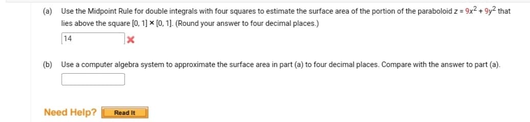 (a) Use the Midpoint Rule for double integrals with four squares to estimate the surface area of the portion of the paraboloid z = 9x² +9y² that
lies above the square [0, 1] x [0, 1]. (Round your answer to four decimal places.)
14
(b) Use a computer algebra system to approximate the surface area in part (a) to four decimal places. Compare with the answer to part (a).
Need Help? Read It