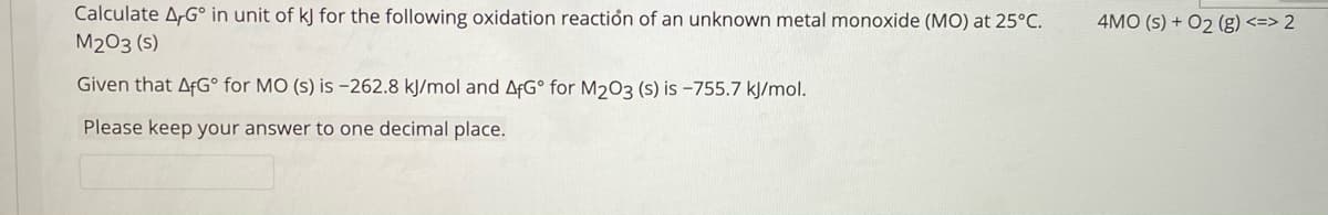 Calculate A,G° in unit of kJ for the following oxidation reactión of an unknown metal monoxide (MO) at 25°C.
4MO (s) + O2 (g) <=> 2
M203 (s)
Given that AFG° for MO (s) is -262.8 kJ/mol and AFG° for M203 (s) is -755.7 kJ/mol.
Please keep your answer to one decimal place.
