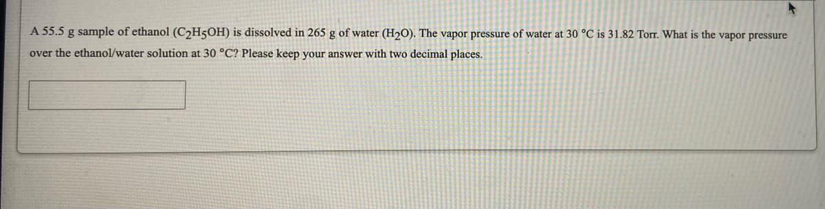 A 55.5 g sample of ethanol (C2H5OH) is dissolved in 265 g of water (H2O). The vapor pressure of water at 30 °C is 31.82 Torr. What is the vapor pressure
over the ethanol/water solution at 30 °C? Please keep your answer with two decimal places.
