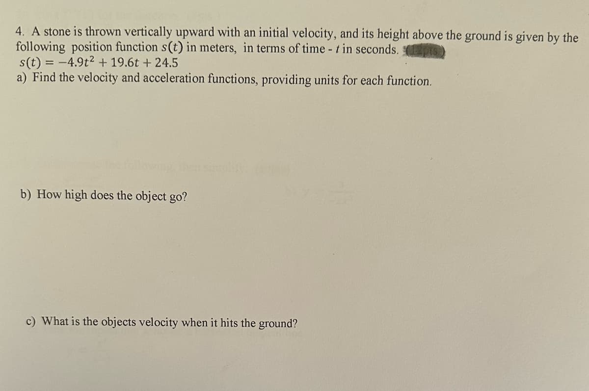 4. A stone is thrown vertically upward with an initial velocity, and its height above the ground is given by the
following position function s(t) in meters, in terms of time - t in seconds.
s(t) = -4.9t² + 19.6t + 24.5
a) Find the velocity and acceleration functions, providing units for each function.
b) How high does the object go?
c) What is the objects velocity when it hits the ground?