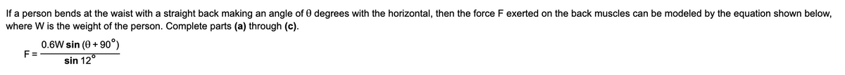 If a person bends at the waist with a straight back making an angle of 0 degrees with the horizontal, then the force F exerted on the back muscles can be modeled by the equation shown below,
where W is the weight of the person. Complete parts (a) through (c).
0.6W sin (0 +90°)
F=
sin 12°