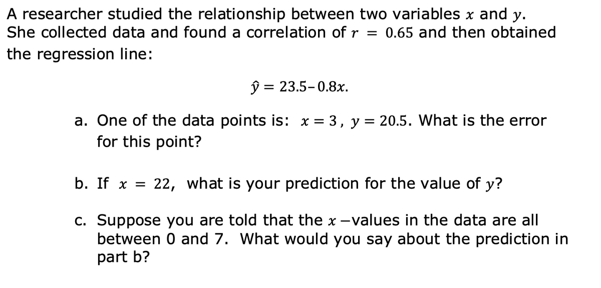 A researcher studied the relationship between two variables x and y.
She collected data and found a correlation of r = 0.65 and then obtained
the regression line:
ŷ = 23.5-0.8x.
a. One of the data points is: x =
for this point?
3, y = 20.5. What is the error
b. If x =
22, what is your prediction for the value of y?
C. Suppose you are told that the x -values in the data are all
between 0 and 7. What would you say about the prediction in
part b?
