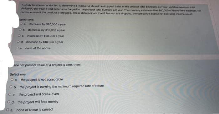 A study has been conducted to determine if Product A should be dropped. Sales of the product total $200,000 per year; variable expenses total
$140,000 per year. Fixed expenses charged to the product total $90,000 per year. The company estimates that $40,000 of these fixed expenses will
continue even if the product is dropped. These data indicate that if Product A is dropped, the company's overall net operating income would:
Select one:
O a
O b.
Oc.
decrease by $20,000 a year
decrease by $10,000 a year
increase by $20,000 a year
increase by $10,000 a year
O d.
O e. none of the above
the net present value of a project is zero, then:
Select one:
O a. the project is not acceptable
O b. the project is earning the minimum required rate of return
Oc. the project will break-even
Od. the project will lose money
e. none of these is correct