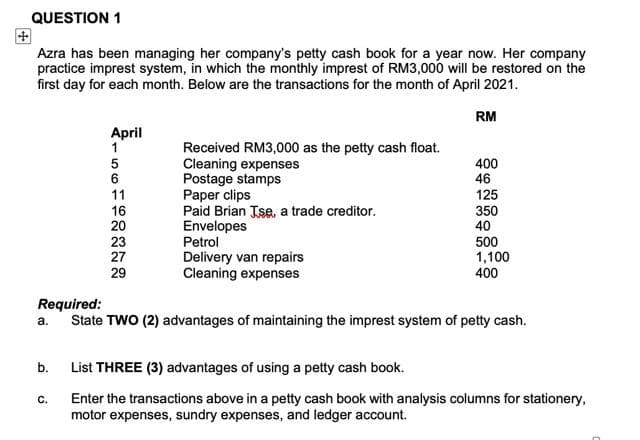 QUESTION 1
Azra has been managing her company's petty cash book for a year now. Her company
practice imprest system, in which the monthly imprest of RM3,000 will be restored on the
first day for each month. Below are the transactions for the month of April 2021.
a.
b.
4-56712222
C.
April
11
20
23
29
Received RM3,000 as the petty cash float.
Cleaning expenses
Postage stamps
Paper clips
Paid Brian Jse, a trade creditor.
Envelopes
Petrol
Delivery van repairs
Cleaning expenses
Required:
State TWO (2) advantages of maintaining the imprest system of petty cash.
RM
400
46
125
350
40
500
1,100
400
List THREE (3) advantages of using a petty cash book.
Enter the transactions above in a petty cash book with analysis columns for stationery,
motor expenses, sundry expenses, and ledger account.