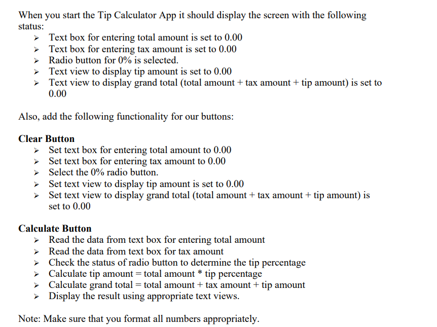 When you start the Tip Calculator App it should display the screen with the following
status:
> Text box for entering total amount is set to 0.00
> Text box for entering tax amount is set to 0.00
> Radio button for 0% is selected.
> Text view to display tip amount is set to 0.00
> Text view to display grand total (total amount + tax amount + tip amount) is set to
0.00
Also, add the following functionality for our buttons:
Clear Button
> Set text box for entering total amount to 0.00
> Set text box for entering tax amount to 0.00
> Select the 0% radio button.
> Set text view to display tip amount is set to 0.00
> Set text view to display grand total (total amount + tax amount + tip amount) is
set to 0.00
Calculate Button
> Read the data from text box for entering total amount
> Read the data from text box for tax amount
> Check the status of radio button to determine the tip percentage
> Calculate tip amount = total amount * tip percentage
> Calculate grand total = total amount + tax amount + tip amount
> Display the result using appropriate text views.
Note: Make sure that you format all numbers appropriately.
