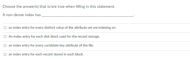 Choose the answer(s) that is/are true when filling in this statement.
A non-dense index has
an index entry for every distinct value of the attribute we are indexing on.
O An index entry for each disk block used for the record storage.
O an index entry for every candidate key attribute of the file.
O an index entry for each record stored in each block.
