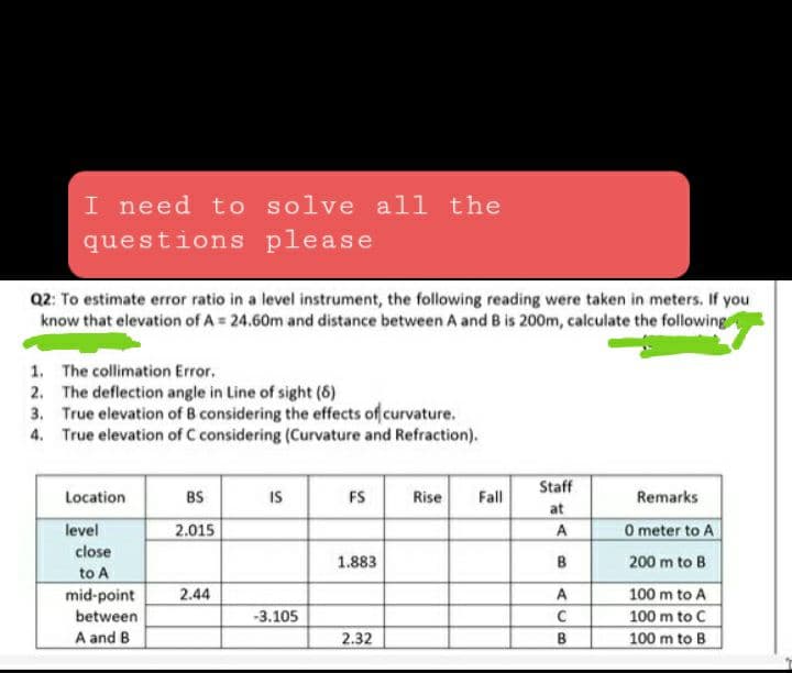 I need to solve all the
questions please
Q2: To estimate error ratio in a level instrument, the following reading were taken in meters. If you
know that elevation of A = 24.60m and distance between A and B is 200m, calculate the following
1. The collimation Error.
2. The deflection angle in Line of sight (8)
3. True elevation of B considering the effects of curvature.
True elevation of C considering (Curvature and Refraction).
4.
Location
level
close
to A
mid-point
between
A and B
BS
2.015
2.44
IS
-3.105
FS
1.883
2.32
Rise
Fall
Staff
at
A
B
A
с
B
Remarks
0 meter to
200 m to B
100 m to A
100 m to C
100 m to B