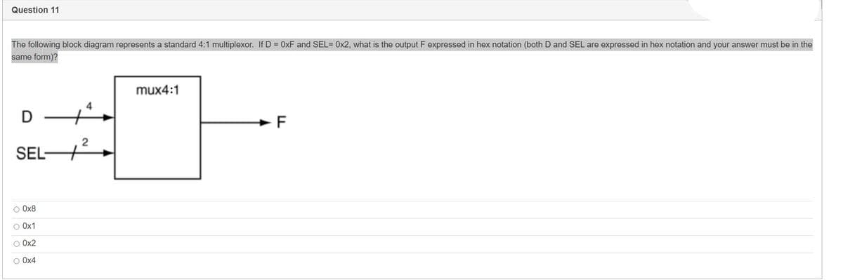 Question 11
The following block diagram represents a standard 4:1 multiplexor. If D = 0xF and SEL= 0x2, what is the output F expressed in hex notation (both D and SEL are expressed in hex notation and your answer must be in the
same form)?
D
SEL-
O 0x8
O 0x1
O 0x2
O 0x4
2
mux4:1
F