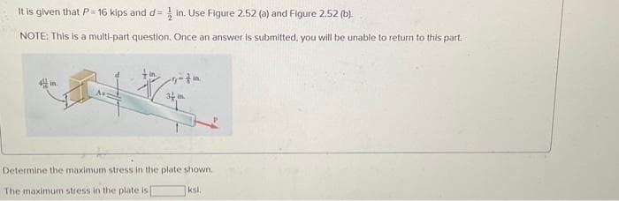 It is given that P= 16 kips and d= in. Use Figure 2.52 (a) and Figure 2.52 (b).
NOTE: This is a multi-part question. Once an answer is submitted, you will be unable to return to this part.
in.
34 in
Determine the maximum stress in the plate shown.
The maximum stress in the plate is
ksl.