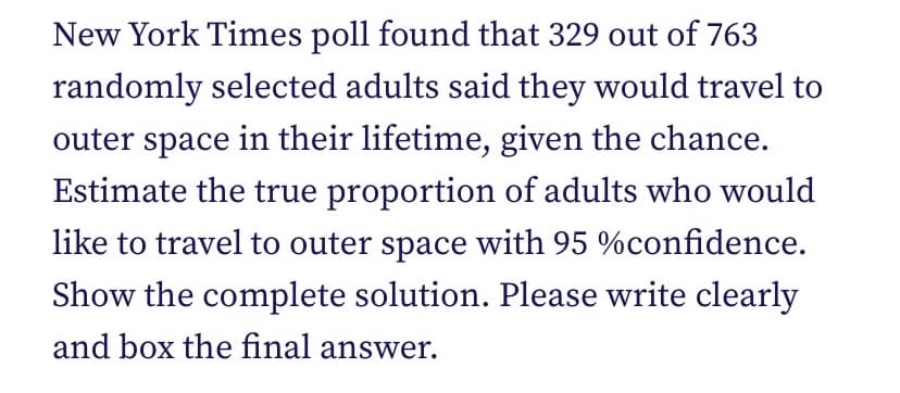 New York Times poll found that 329 out of 763
randomly selected adults said they would travel to
outer space in their lifetime, given the chance.
Estimate the true proportion of adults who would
like to travel to outer space with 95 %confidence.
Show the complete solution. Please write clearly
and box the final answer.
