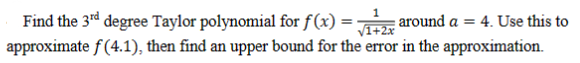 1
Find the 3rd degree Taylor polynomial for f(x) = √1+2x around a = 4. Use this to
approximate f(4.1), then find an upper bound for the error in the approximation.