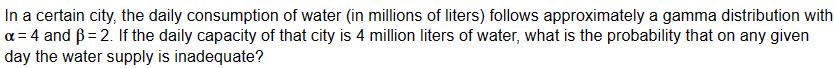 In a certain city, the daily consumption of water (in millions of liters) follows approximately a gamma distribution with
a = 4 and ẞ=2. If the daily capacity of that city is 4 million liters of water, what is the probability that on any given
day the water supply is inadequate?