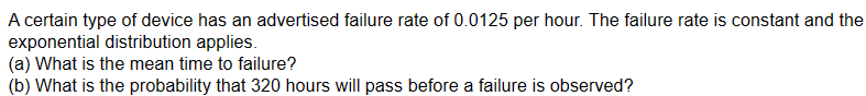 A certain type of device has an advertised failure rate of 0.0125 per hour. The failure rate is constant and the
exponential distribution applies.
(a) What is the mean time to failure?
(b) What is the probability that 320 hours will pass before a failure is observed?