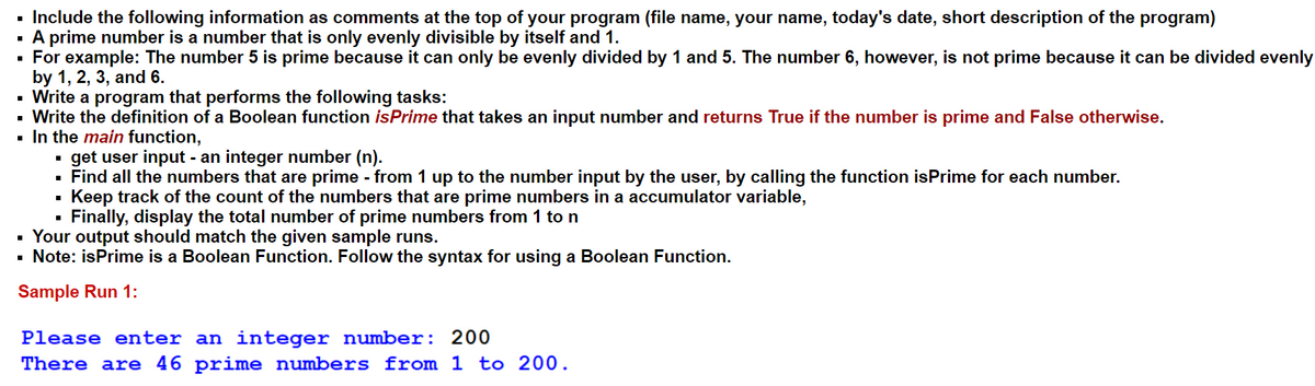 ▪ Include the following information as comments at the top of your program (file name, your name, today's date, short description of the program)
A prime number is a number that is only evenly divisible by itself and 1.
▪ For example: The number 5 is prime because it can only be evenly divided by 1 and 5. The number 6, however, is not prime because it can be divided evenly
by 1, 2, 3, and 6.
▪ Write a program that performs the following tasks:
Write the definition of a Boolean function isPrime that takes an input number and returns True if the number is prime and False otherwise.
▪ In the main function,
get user input - an integer number (n).
▪ Find all the numbers that are prime - from 1 up to the number input by the user, by calling the function isPrime for each number.
■
Keep track of the count of the numbers that are prime numbers in a accumulator variable,
■
Finally, display the total number of prime numbers from 1 to n
Your output should match the given sample runs.
Note: isPrime is a Boolean Function. Follow the syntax for using a Boolean Function.
Sample Run 1:
■
Please enter an integer number: 200
There are 46 prime numbers from 1 to 200.