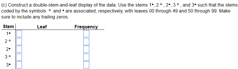 (c) Construct a double-stem-and-leaf display of the data. Use the stems 1°, 2*, 2, 3*, and 3• such that the stems
coded by the symbols * and are associated, respectively, with leaves 00 through 49 and 50 through 99. Make
sure to include any trailing zeros.
Stem
Leaf
Frequency
1•
2*
2°
3 *
3.