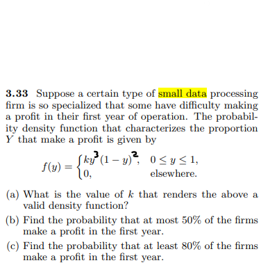 3.33 Suppose a certain type of small data processing
firm is so specialized that some have difficulty making
a profit in their first year of operation. The probabil-
ity density function that characterizes the proportion
Y that make a profit is given by
3
Sky³ (1-y)² 0≤ y ≤ 1,
f(y) = 0,
elsewhere.
(a) What is the value of k that renders the above a
valid density function?
(b) Find the probability that at most 50% of the firms
make a profit in the first year.
(c) Find the probability that at least 80% of the firms
make a profit in the first year.