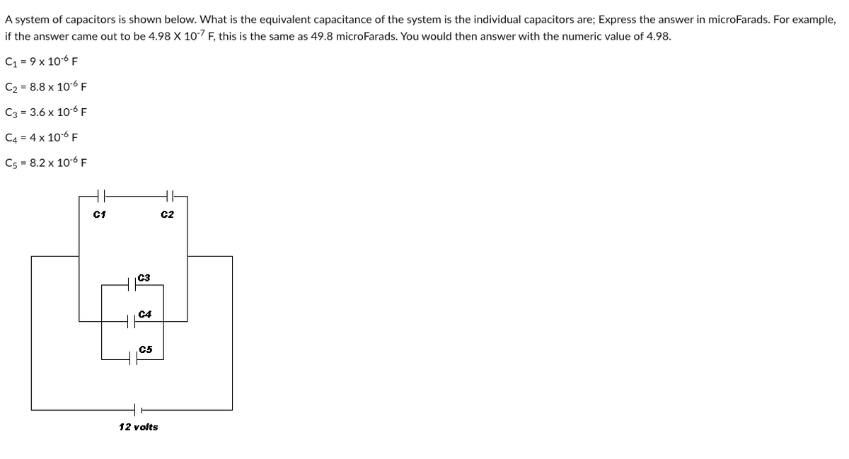 A system of capacitors is shown below. What is the equivalent capacitance of the system is the individual capacitors are; Express the answer in microFarads. For example,
if the answer came out to be 4.98 X 10-7 F, this is the same as 49.8 microFarads. You would then answer with the numeric value of 4.98.
C₁ = 9 x 10-6 F
C₂ = 8.8 x 10-6 F
C3 = 3.6 x 10-6 F
C4 = 4 x 10-6 F
C5 = 8.2 x 10-6 F
C1
C3
C4
C5
12 volts
C2