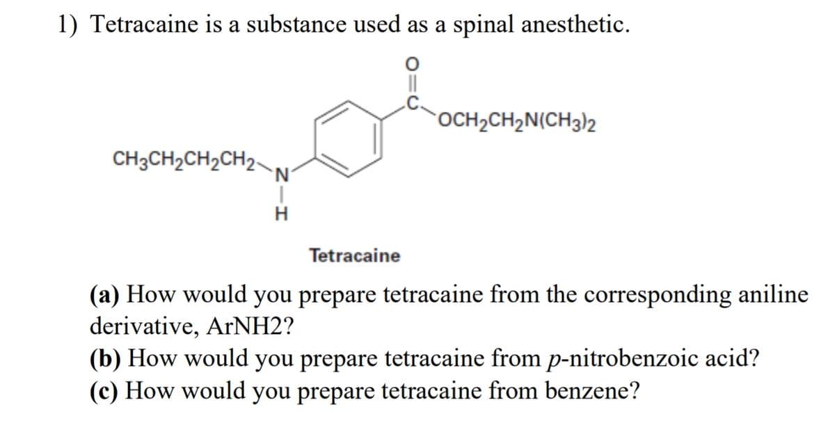 1) Tetracaine is a substance used as a spinal anesthetic.
CH3CH2CH2CH2-
N
H
OCH2CH2N(CH3)2
Tetracaine
(a) How would you prepare tetracaine from the corresponding aniline
derivative, ArNH2?
(b) How would you prepare tetracaine from p-nitrobenzoic acid?
(c) How would you prepare tetracaine from benzene?